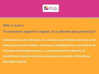 Mito 3. (cont.)
“O verdadeiro orgasmo é vaginal, só se obtendo pela penetração”

Sabendo que a zona clítoriana, é a zona do corpo feminino que mais prazer
pode proporcionar à mulher, como ponto privilegiado de concentração de
inúmeras terminações nervosas, a sua estimulação no decorrer do
envolvimento sexual revela-se essencial para uma maior obtenção de
satisfação e prazer.
 