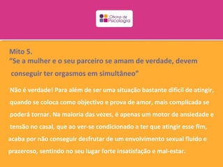 Mito 5.
“Se a mulher e o seu parceiro se amam de verdade, devem
conseguir ter orgasmos em simultâneo”

Não é verdade! Para além de ser uma situação bastante difícil de atingir,
quando se coloca como objectivo e prova de amor, mais complicada se
poderá tornar. Na maioria das vezes, é apenas um motor de ansiedade e
tensão no casal, que ao ver-se condicionado a ter que atingir esse fim,
acaba por não conseguir desfrutar de um envolvimento sexual fluido e
prazeroso, sentindo no seu lugar forte insatisfação e mal-estar.
 