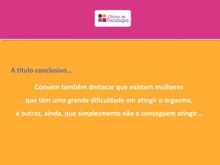 A título conclusivo…

       Convém também destacar que existem mulheres
    que têm uma grande dificuldade em atingir o orgasmo,
 e outras, ainda, que simplesmente não o conseguem atingir…
 