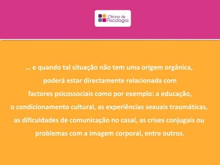 … e quando tal situação não tem uma origem orgânica,
          poderá estar directamente relacionada com
     factores psicossociais como por exemplo: a educação,
o condicionamento cultural, as experiências sexuais traumáticas,
 as dificuldades de comunicação no casal, as crises conjugais ou
        problemas com a imagem corporal, entre outros.
 