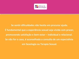 Se sentir dificuldades não hesite em procurar ajuda.
É fundamental que a experiência sexual seja vivida com prazer,
promovendo satisfação e bem-estar – individual e relacional.
Se não for o caso, é aconselhada a consulta de um especialista
               em Sexologia ou Terapia Sexual.
 
