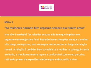 Mito 1.
“As mulheres normais têm orgasmo sempre que fazem amor”

Isto não é verdade! Ter relações sexuais não tem que implicar um
orgasmo como objectivo final. Poderão haver situações em que a mulher
não chega ao orgasmo, mas consegue retirar prazer ao longo da relação
sexual. A relação é também bem sucedida se a mulher se conseguir sentir
excitada, e simultaneamente segura e confortável com o seu parceiro,
retirando prazer da experiência íntima que ambos estão a viver.
 