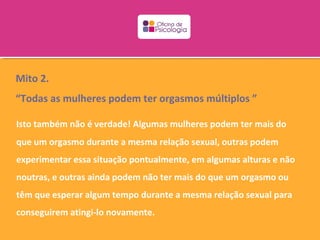 Mito 2.
“Todas as mulheres podem ter orgasmos múltiplos ”

Isto também não é verdade! Algumas mulheres podem ter mais do
que um orgasmo durante a mesma relação sexual, outras podem
experimentar essa situação pontualmente, em algumas alturas e não
noutras, e outras ainda podem não ter mais do que um orgasmo ou
têm que esperar algum tempo durante a mesma relação sexual para
conseguirem atingi-lo novamente.
 