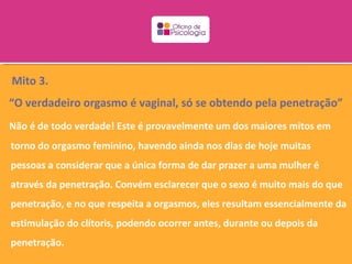 Mito 3.
“O verdadeiro orgasmo é vaginal, só se obtendo pela penetração”
Não é de todo verdade! Este é provavelmente um dos maiores mitos em
torno do orgasmo feminino, havendo ainda nos dias de hoje muitas
pessoas a considerar que a única forma de dar prazer a uma mulher é
através da penetração. Convém esclarecer que o sexo é muito mais do que
penetração, e no que respeita a orgasmos, eles resultam essencialmente da
estimulação do clítoris, podendo ocorrer antes, durante ou depois da
penetração.
 