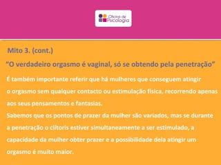 Mito 3. (cont.)
“O verdadeiro orgasmo é vaginal, só se obtendo pela penetração”
É também importante referir que há mulheres que conseguem atingir
o orgasmo sem qualquer contacto ou estimulação física, recorrendo apenas
aos seus pensamentos e fantasias.
Sabemos que os pontos de prazer da mulher são variados, mas se durante
a penetração o clítoris estiver simultaneamente a ser estimulado, a
capacidade da mulher obter prazer e a possibilidade dela atingir um
orgasmo é muito maior.
 