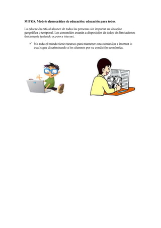 MITOS. Modelo democrático de educación: educación para todos.
La educación está al alcance de todas las personas sin importar su situación
geográfica o temporal. Los contenidos estarán a disposición de todos sin limitaciones
únicamente teniendo acceso a internet.
 No todo el mundo tiene recursos para mantener esta connexion a internet lo
cual sigue discriminando a los alumnos por su condición económica.

 