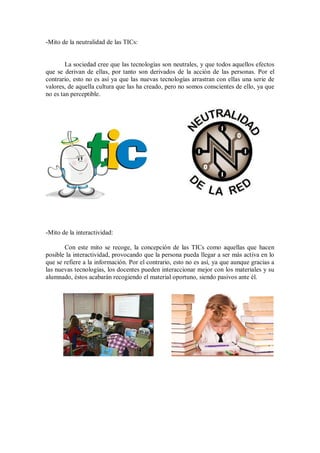 -Mito de la neutralidad de las TICs:

La sociedad cree que las tecnologías son neutrales, y que todos aquellos efectos
que se derivan de ellas, por tanto son derivados de la acción de las personas. Por el
contrario, esto no es así ya que las nuevas tecnologías arrastran con ellas una serie de
valores, de aquella cultura que las ha creado, pero no somos conscientes de ello, ya que
no es tan perceptible.

-Mito de la interactividad:
Con este mito se recoge, la concepción de las TICs como aquellas que hacen
posible la interactividad, provocando que la persona pueda llegar a ser más activa en lo
que se refiere a la información. Por el contrario, esto no es así, ya que aunque gracias a
las nuevas tecnologías, los docentes pueden interaccionar mejor con los materiales y su
alumnado, éstos acabarán recogiendo el material oportuno, siendo pasivos ante él.

 