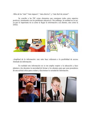 -Mito de los “más”:”más impacto”, “más efectivo”, y “más fácil de retener”:
Se concibe a las TIC como elementos que consiguen todos estos aspectos
positivos, terminando con los problemas educativos. Sin embargo, la realidad no es así,
ya que lo importante no es cómo le llegue la información a un alumno, sino cómo la
utiliza.

-Amplitud de la información: este mito hace referencia a la posibilidad de acceso
ilimitado de información.
En realidad esta información no es tan amplia respeto a la educación y hace
plantear a los docentes la necesidad de formar a los alumnos para que sean poseedores
de una actitud crítica para evaluar y discriminar la variedad de información.

 