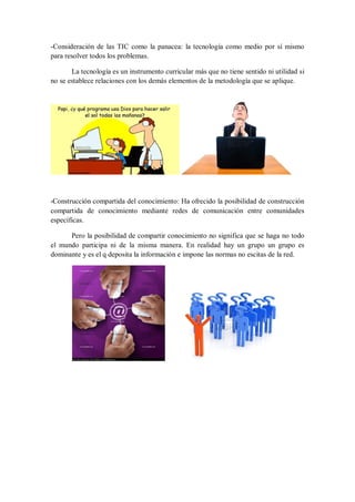 -Consideración de las TIC como la panacea: la tecnología como medio por sí mismo
para resolver todos los problemas.
La tecnología es un instrumento curricular más que no tiene sentido ni utilidad si
no se establece relaciones con los demás elementos de la metodología que se aplique.

-Construcción compartida del conocimiento: Ha ofrecido la posibilidad de construcción

compartida de conocimiento mediante redes de comunicación entre comunidades
específicas.
Pero la posibilidad de compartir conocimiento no significa que se haga no todo
el mundo participa ni de la misma manera. En realidad hay un grupo un grupo es
dominante y es el q deposita la información e impone las normas no escitas de la red.

 