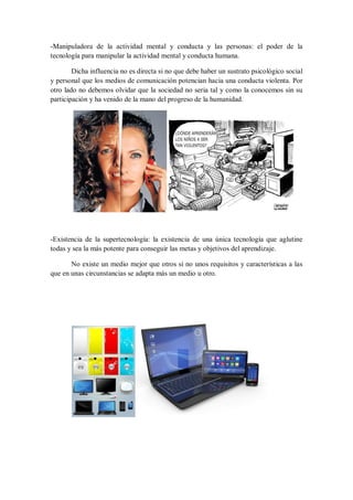 -Manipuladora de la actividad mental y conducta y las personas: el poder de la
tecnología para manipular la actividad mental y conducta humana.
Dicha influencia no es directa si no que debe haber un sustrato psicológico social
y personal que los medios de comunicación potencian hacia una conducta violenta. Por
otro lado no debemos olvidar que la sociedad no seria tal y como la conocemos sin su
participación y ha venido de la mano del progreso de la humanidad.

-Existencia de la supertecnología: la existencia de una única tecnología que aglutine
todas y sea la más potente para conseguir las metas y objetivos del aprendizaje.
No existe un medio mejor que otros si no unos requisitos y características a las
que en unas circunstancias se adapta más un medio u otro.

 