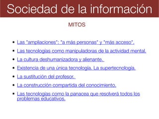 Sociedad de la información
• Las "ampliaciones": "a más personas" y "más acceso".
• Las tecnologías como manipuladoras de la actividad mental.
• La cultura deshumanizadora y alienante.  
• Existencia de una única tecnología. La supertecnología.
• La sustitución del profesor.
• La construcción compartida del conocimiento.
• Las tecnologías como la panacea que resolverá todos los
problemas educativos.
MITOS
 