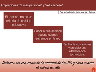 El ‘per se’ no es un
criterio de calidad
educativa
Saber a que se tiene
acceso cuando
entramos en la red
Facilitar las conexiones
y propiciar una
alfabetización
tecnológica.
Debemos ser consciente de la utilidad de las TIC y cómo usarla
al entrar en ella
Sociedad de la información: Mitos
Ampliaciones: “a más personas” y “más acceso”
 