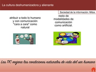 La cultura deshumanizadora y alienante
atribuir a todo lo humano
y con comunicación
"cara a cara" como
natural
resto de
modalidades de
comunicación
como artificial.
Las TIC mejora las condiciones naturales de vida del ser humano
Sociedad de la información: Mitos
 