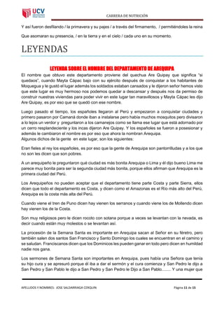 CARRERA DE NUTRICIÓN
APELLIDOS Y NOMBRES: JOSE SALDARRIAGA CERQUIN Página 11 de 15
Y así fueron desfilando / la primavera y su pajes / a través del firmamento, / permitiéndoles la reina
Que asomaran su presencia, / en la tierra y en el cielo / cada uno en su momento.
LEYENDÁS
LEYENDA SOBRE EL NOMBRE DEL DEPARTAMENTO DE AREQUIPA
El nombre que obtuvo este departamento proviene del quechua Are Quipay que significa “si
quedaos”, cuando Mayta Cápac bajo con su ejército después de conquistar a los habitantes de
Moquegua y le gustó el lugar además los soldados estaban cansados y le dijeron señor hemos visto
que este lugar es muy hermoso nos podemos quedar a descansar y después nos da permiso de
construir nuestras viviendas para poder vivir en este lugar tan maravillosos y Mayta Cápac les dijo
Are Quipay, es por eso que se quedó con ese nombre.
Luego pasado el tiempo, los españoles llegaron al Perú y empezaron a conquistar ciudades y
primero pasaron por Camaná donde iban a instalarse pero había muchos mosquitos pero divisaron
a lo lejos un verdor y preguntaron a los camanejos como se llama ese lugar que está adornado por
un cerro resplandeciente y los incas dijeron Are Quipay. Y los españoles se fueron a posesionar y
además le cambiaron el nombre es por eso que ahora la nombran Arequipa.
Algunos dichos de la gente en este lugar, son los siguientes:
Eran fieles al rey los españoles, es por eso que la gente de Arequipa son pantorrilludas y a los que
no son les dicen que son pobres.
A un arequipeño le preguntaron qué ciudad es más bonita Arequipa o Lima y él dijo bueno Lima me
parece muy bonita para ser la segunda ciudad más bonita, porque ellos afirman que Arequipa es la
primera ciudad del Perú.
Los Arequipeños no pueden aceptar que el departamento tiene parte Costa y parte Sierra, ellos
dicen que todo el departamento es Costa, y dicen como el Amazonas es el Río más alto del Perú,
Arequipa es la costa más alta del Perú.
Cuando viene el tren de Puno dicen hay vienen los serranos y cuando viene los de Mollendo dicen
hay vienen los de la Costa.
Son muy religiosos pero le dicen rocoto con sotana porque a veces se levantan con la nevada, es
decir cuando están muy molestos o se levantan así.
La procesión de la Semana Santa es importante en Arequipa sacan al Señor en su féretro, pero
también salen dos santos San Francisco y Santo Domingo los cuales se encuentran en el camino y
se saludan. Franciscanos dicen que los Dominicos les pueden ganar en todo pero dicen en humildad
nadie nos gana.
Los sermones de Semana Santa son importantes en Arequipa, pues había una Señora que tenía
su hijo cura y se apresuró porque él iba a dar el sermón y el cura comienza y San Pedro le dijo a
San Pedro y San Pablo le dijo a San Pedro y San Pedro le Dijo a San Pablo........ Y una mujer que
 