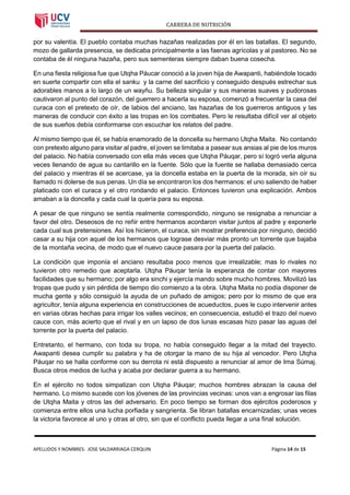 CARRERA DE NUTRICIÓN
APELLIDOS Y NOMBRES: JOSE SALDARRIAGA CERQUIN Página 14 de 15
por su valentía. El pueblo contaba muchas hazañas realizadas por él en las batallas. El segundo,
mozo de gallarda presencia, se dedicaba principalmente a las faenas agrícolas y al pastoreo. No se
contaba de él ninguna hazaña, pero sus sementeras siempre daban buena cosecha.
En una fiesta religiosa fue que Utqha Páucar conoció a la joven hija de Awapanti, habiéndole tocado
en suerte compartir con ella el sanku y la carne del sacrificio y conseguido después estrechar sus
adorables manos a lo largo de un wayñu. Su belleza singular y sus maneras suaves y pudorosas
cautivaron al punto del corazón, del guerrero a hacerla su esposa, comenzó a frecuentar la casa del
curaca con el pretexto de oír, de labios del anciano, las hazañas de los guerreros antiguos y las
maneras de conducir con éxito a las tropas en los combates. Pero le resultaba difícil ver al objeto
de sus sueños debía conformarse con escuchar los relatos del padre.
Al mismo tiempo que él, se había enamorado de la doncella su hermano Utqha Maita. No contando
con pretexto alguno para visitar al padre, el joven se limitaba a pasear sus ansias al pie de los muros
del palacio. No había conversado con ella más veces que Utqha Páuqar, pero sí logró verla alguna
veces llenando de agua su cantarillo en la fuente. Sólo que la fuente se hallaba demasiado cerca
del palacio y mientras él se acercase, ya la doncella estaba en la puerta de la morada, sin oír su
llamado ni dolerse de sus penas. Un día se encontraron los dos hermanos: el uno saliendo de haber
platicado con el curaca y el otro rondando el palacio. Entonces tuvieron una explicación. Ambos
amaban a la doncella y cada cual la quería para su esposa.
A pesar de que ninguno se sentía realmente correspondido, ninguno se resignaba a renunciar a
favor del otro. Deseosos de no reñir entre hermanos acordaron visitar juntos al padre y exponerle
cada cual sus pretensiones. Así los hicieron, el curaca, sin mostrar preferencia por ninguno, decidió
casar a su hija con aquel de los hermanos que lograse desviar más pronto un torrente que bajaba
de la montaña vecina, de modo que el nuevo cauce pasara por la puerta del palacio.
La condición que imponía el anciano resultaba poco menos que irrealizable; mas lo rivales no
tuvieron otro remedio que aceptarla. Utqha Páuqar tenía la esperanza de contar con mayores
facilidades que su hermano; por algo era sinchi y ejercía mando sobre mucho hombres. Movilizó las
tropas que pudo y sin pérdida de tiempo dio comienzo a la obra. Utqha Maita no podía disponer de
mucha gente y sólo consiguió la ayuda de un puñado de amigos; pero por lo mismo de que era
agricultor, tenía alguna experiencia en construcciones de acueductos, pues le cupo intervenir antes
en varias obras hechas para irrigar los valles vecinos; en consecuencia, estudió el trazo del nuevo
cauce con, más acierto que el rival y en un lapso de dos lunas escasas hizo pasar las aguas del
torrente por la puerta del palacio.
Entretanto, el hermano, con toda su tropa, no había conseguido llegar a la mitad del trayecto.
Awapanti desea cumplir su palabra y ha de otorgar la mano de su hija al vencedor. Pero Utqha
Páuqar no se halla conforme con su derrota ni está dispuesto a renunciar al amor de Ima Súmaj.
Busca otros medios de lucha y acaba por declarar guerra a su hermano.
En el ejército no todos simpatizan con Utqha Páuqar; muchos hombres abrazan la causa del
hermano. Lo mismo sucede con los jóvenes de las provincias vecinas: unos van a engrosar las filas
de Utqha Maita y otros las del adversario. En poco tiempo se forman dos ejércitos poderosos y
comienza entre ellos una lucha porfiada y sangrienta. Se libran batallas encarnizadas; unas veces
la victoria favorece al uno y otras al otro, sin que el conflicto pueda llegar a una final solución.
 