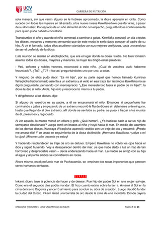 CARRERA DE NUTRICIÓN
APELLIDOS Y NOMBRES: JOSE SALDARRIAGA CERQUIN Página 4 de 15
sola manera, sin que varón alguno se le hubiese aproximado, la diosa apareció en cinta. Como
sucede con todas las mujeres en tal estado, a los nueve meses Kawillaka tuvo que dar a luz, a pesar
de su doncellez. Por espacio de un año alimentó al niño con el pecho, preguntándose continuamente
para quién pudo haberlo concebido.
Transcurrido el año y cuando el niño comenzó a caminar a gatas, Kawillaka convocó un día a todos
los dioses, mayores y menores pensando que de este modo le sería dado conocer al padre de su
hijo. Al oír el llamado, todos ellos acudieron ataviados con sus mejores vestiduras, cada uno ansioso
de ser el preferido de la diosa.
Esta reunión se realizó en Anchiqhocha, que era el lugar donde la diosa residía. No bien tomaron
asiento todos los dioses, mayores y menores, la mujer les dirigió estas palabras:
- Ved, señores y nobles varones, reconoced a este niño. ¿Cuál de vosotros pudo haberme
fecundado?, ¿Tú?, ¿Tú? – fue así preguntándoles uno por uno, a solas.
Y ninguno de ellos pudo decir: “Es mi hijo”, por su parte aquel que hemos llamado Kuniraya
Wiraqöcha había tomado asiento a un extremo y al verlo en esa traza tan lastimosa Kawillaka no se
dignó preguntarle, pensando con menosprecio: “¿Ese menesteroso fuera el padre de mi hijo?”, la
diosa le dijo al niño: Anda, hijo mío y reconoce tú mismo a tu padre.
Y dirigiéndose a los dioses, dijo:
Si alguno de vosotros es su padre, a él se encaramará el niño. Entonces el pequeñuelo fue
caminando a gatas y empezando de un extremo recorrió la fila de dioses sin detenerse ante ninguno,
hasta que llegando al otro extremo, allí donde se sentaba su padre, se puso a trepar a los muslos
de él, presuroso y regocijado.
Al ver aquello, la madre montó en cólera y gritó: ¿Qué horror?, ¿Yo hubiese dado a luz un hijo de
semejante desdichado? Luego tomó en brazos al niño y huyó hacia el mar. En medio del asombro
de los demás dioses, Kuniraya Wiraqöcha apareció vestido con un traje de oro y exclamó: ¡Presto
me amará ella! Y se lanzó en seguimiento de la diosa diciéndole: ¡Hermana Kawillaka, vuelve a mí
lo ojos! ¡Mírame cuán decente ya estoy!
Y haciendo resplandecer su traje de oro se detuvo. Empero Kawillaka no volvió los ojos hacia el
dios y siguió huyendo. Voy a desaparecer dentro del mar, ya que hube dado a luz un hijo de tan
horroroso y despreciable varón – decía enderezando hacia el mar. La madre se arrojó con su hijo
al agua y al punto ambos se convirtieron en rocas.
Ahora mismo, en el profundo mar de Pachacamác, se empinan dos rocas imponentes que parecen
seres humanos sentados.
INKARRI
Inkarri, dicen, tuvo la potencia de hacer y de desear. Fue hijo del padre Sol en una mujer salvaje.
Como era el segundo dios podía mandar. El hizo cuanto existe sobre la tierra. Amarró al Sol en la
cima del cerro Osgonta y encerró al viento para concluir su obra de creación. Luego decidió fundar
la ciudad del Cuzco. Inkarri lanzó una barreta de oro desde la cima de una montaña. Donde cayera
 