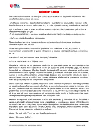 CARRERA DE NUTRICIÓN
APELLIDOS Y NOMBRES: JOSE SALDARRIAGA CERQUIN Página 6 de 15
EL CONDOR Y EL ZORRO
Discutían acaloradamente un zorro y un cóndor sobre sus fuerzas y aptitudes respectivas para
desafiar la inclemencia de las punas.
-¿Hablas de resistencia - decíale el cóndor al zorro - cuando te veo acurrucado y hecho un ovillo
los días lluviosos, encerrado en la cueva, tú y tu prole, royendo huesos y pereciendo de hambre?
-¿Y tú, cofrade, a quien ni se ve, sumido en su escondrijo, empollando como una gallina clueca,
crees ser más capaz que yo?
-A mí - replicó el cóndor – con tener una ala y cubrirme con la otra me basta, en tanto que tú...
-¿Yo?... en mi cola llevo abrigo y protección.
No pudiendo convencerse con razonamientos, como sucede así siempre que se disputa,
acordaron apelar a los hechos.
-Pues bien- propuso el zorro- vamos a quedarnos toda una noche al raso, soportando la
intemperie con una condición: el que se retira pierde la apuesta y será pasto del que permanezca
en pie.
-¡Aceptado!, pero tempestuosa ha de ser- agregó el cóndor.
-¡Choca! –exclamó el otro-. Y fijaron plazo.
Llegada la estación de las tormentas, cierto día en que nubes grises se amontonaban como
torbellinos de humo, fuese volando el cóndor en busca del zorro. Comenzó luego, una furiosa
tempestad: los relámpagos difundían destello iluminando el firmamento y los rayos, uno tras otro,
describiendo tortuosos zigzags, rasgaban las nubes y estallaban con fragor sobre las cumbres,
cuando el cóndor, al resplandor de un relámpago, descubre a su contrincante, erizados los pelos y
desprendiendo chispas, aprestándose a huir pero detiénese a la llamada y, quieras que no quieras,
hubo de aparejarse para dar cumplimiento a lo pactado.
Llovía a cántaros, rotas las nubes se precipitaban como cataratas desprendidas de lo alto y torrentes
de agua inundaban el campo, cuando ellos fieles al convenio disponíanse a pasar la noche de claro
en claro, anhelosos que asomase la aurora. De pie el cóndor sobre un montículo, sin muchos
preámbulos, extiende el desnudo cuello y, levantando el ala, introduce su encorvado pico dentro de
él. A su vez, el zorro, aparragado en el humedecido suelo, oculto el hocico entre las patas,
arrebujábase como podía guareciéndose bajo su copioso rabo.
Mientras el impasible buitre desafiaba la lluvia que chorreaba y resbalaba por su reluciente y
apretada plumazón; al desventurado zorro empapábase el ya estropeado pelaje, infiltrándose sin
reparo aún por sus puntiagudas y rígidas orejas. Remojado su encallecido pellejo que ha tiempo el
frío le tenía como carne de gallina, sin rehuir, herido en su amor propio, manteníase firme en la lid.
Prorrumpía de vez en cuando en lastimeros aullidos:
Alaláu (¡Ay, qué frío!). Y con voz más desfalleciente gemía:
Alaláu (¡Me muero de frío!)...
 