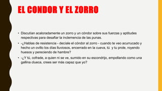EL CONDOR Y EL ZORRO
• Discutían acaloradamente un zorro y un cóndor sobre sus fuerzas y aptitudes
respectivas para desafiar la inclemencia de las punas.
• -¿Hablas de resistencia - decíale el cóndor al zorro - cuando te veo acurrucado y
hecho un ovillo los días lluviosos, encerrado en la cueva, tú y tu prole, royendo
huesos y pereciendo de hambre?
• -¿Y tú, cofrade, a quien ni se ve, sumido en su escondrijo, empollando como una
gallina clueca, crees ser más capaz que yo?
 