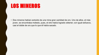 LOS MINEROS
• Dos mineros habían extraído de una mina gran cantidad de oro. Uno de ellos, el más
joven, se encontraba molesto, pues, el otro había logrado obtener, con igual esfuerzo,
casi el doble de oro que lo que él había sacado.
 