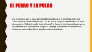 EL PERRO Y LA PULGA
• Una mañana en que la pulga dormía plácidamente sobre la almohada, entró una
nueva mucama a limpiar la habitación. La anciana encargada anteriormente de hacer
tal servicio se había marchado, pues, como sufría de una pronunciada ceguera, ya no
podía realizar sus funciones con prolijidad. La pulga, conocedora del defecto de la
anciana roncaba cada mañana a patita suelta muy confiada.
 