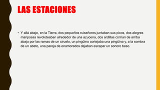 LAS ESTACIONES
• Y allá abajo, en la Tierra, dos pequeños ruiseñores juntaban sus picos, dos alegres
mariposas revoloteaban alrededor de una azucena, dos ardillas corrían de arriba
abajo por las ramas de un ciruelo, un pingüino cortejaba una pingüina y, a la sombra
de un abeto, una pareja de enamorados dejaban escapar un sonoro beso.
 
