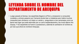 LEYENDA SOBRE EL NOMBRE DEL
DEPARTAMENTO DE AREQUIPA
• Luego pasado el tiempo, los españoles llegaron al Perú y empezaron a conquistar
ciudades y primero pasaron por Camaná donde iban a instalarse pero había muchos
mosquitos pero divisaron a lo lejos un verdor y preguntaron a los camanejos como se
llama ese lugar que está adornado por un cerro resplandeciente y los incas dijeron Are
Quipay. Y los españoles se fueron a posesionar y además le cambiaron el nombre es
por eso que ahora la nombran Arequipa.
 