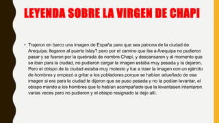 LEYENDA SOBRE LA VIRGEN DE CHAPI
• Trajeron en barco una imagen de España para que sea patrona de la ciudad de
Arequipa, llegaron al puerto Islay? pero por el camino que iba a Arequipa no pudieron
pasar y se fueron por la quebrada de nombre Chapi, y descansaron y al momento que
se iban para la ciudad, no pudieron cargar la imagen estaba muy pesada y la dejaron.
Pero el obispo de la ciudad estaba muy molesto y fue a traer la imagen con un ejército
de hombres y empezó a gritar a los pobladores porque se habían adueñado de esa
imagen si era para la ciudad le dijeron que se puso pesada y no la podían levantar, el
obispo mando a los hombres que lo habían acompañado que la levantasen intentaron
varias veces pero no pudieron y el obispo resignado la dejo allí.
 