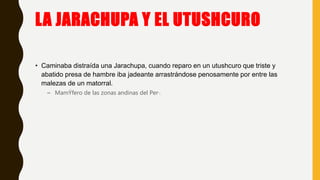 LA JARACHUPA Y EL UTUSHCURO
• Caminaba distraída una Jarachupa, cuando reparo en un utushcuro que triste y
abatido presa de hambre iba jadeante arrastrándose penosamente por entre las
malezas de un matorral.
– MamÝfero de las zonas andinas del Per·.
 