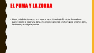 EL PUMA Y LA ZORRA
• Había helado tanto que un pobre puma yacía tiritando de frío al pie de una loma,
cuando acertó a pasar una zorra, describiendo piruetas en el aire para entrar en calor.
Detiénese y le dirige la palabra.
 