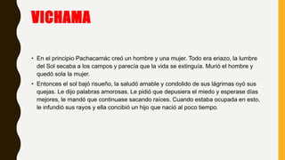 VICHAMA
• En el principio Pachacamác creó un hombre y una mujer. Todo era eriazo, la lumbre
del Sol secaba a los campos y parecía que la vida se extinguía. Murió el hombre y
quedó sola la mujer.
• Entonces el sol bajó risueño, la saludó amable y condolido de sus lágrimas oyó sus
quejas. Le dijo palabras amorosas. Le pidió que depusiera el miedo y esperase días
mejores, le mandó que continuase sacando raíces. Cuando estaba ocupada en esto,
le infundió sus rayos y ella concibió un hijo que nació al poco tiempo.
 