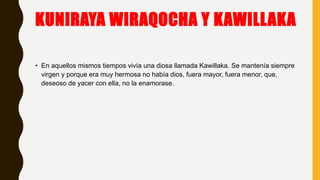 KUNIRAYA WIRAQOCHA Y KAWILLAKA
• En aquellos mismos tiempos vivía una diosa llamada Kawillaka. Se mantenía siempre
virgen y porque era muy hermosa no había dios, fuera mayor, fuera menor, que,
deseoso de yacer con ella, no la enamorase.
 