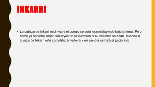 INKARRI
• La cabeza de Inkarri está viva y el cuerpo se está reconstituyendo bajo la tierra. Pero
como ya no tiene poder, sus leyes no se cumplen ni su voluntad se acata, cuando el
cuerpo de Inkarri esté completo, él volverá y en ese día se hará el juicio final.
 