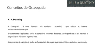 Conceitos de Osteopatia
C. H. Downing
A Osteopatia é uma filosofia da medicina (curativa) que coloca o sistema
corporal todo em terapia.
O tratamento é aplicado a todas as condições anormais do corpo, tendo por base as leis naturais e
os princípios vitais que regem a vida.
Assim sendo, é o ajuste de todas as forças vitais do corpo, quer sejam físicas, químicas ou mentais.
 