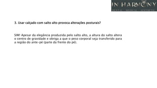 3. Usar calçado com salto alto provoca alterações posturais?
SIM! Apesar da elegância produzida pelo salto alto, a altura do salto altera
o centro de gravidade e obriga a que o peso corporal seja transferido para
a região do ante-pé (parte da frente do pé).
 