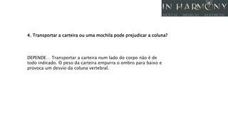 4. Transportar a carteira ou uma mochila pode prejudicar a coluna?
DEPENDE… Transportar a carteira num lado do corpo não é de
todo indicado. O peso da carteira empurra o ombro para baixo e
provoca um desvio da coluna vertebral.
 