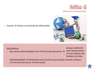 Mito de la interactividad
- Usuario  Activo y consciente de información
DESVENTAJA
- Hay menos interactividad en las TIC de lo que pensamos 
- Hipertextualidad  limitaciones para alumnos que pueden sentirse confusos
a la hora de estructurar la información.
porque realmente
solo interactuamos
con los botones del
teclado y el ratón.
 