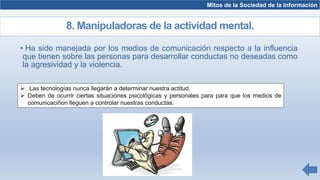 • Ha sido manejada por los medios de comunicación respecto a la influencia
que tienen sobre las personas para desarrollar conductas no deseadas como
la agresividad y la violencia.
Mitos de la Sociedad de la Información
8. Manipuladoras de la actividad mental.
 Las tecnologías nunca llegarán a determinar nuestra actitud.
 Deben de ocurrir ciertas situaciones psicológicas y personales para para que los medios de
comunicaciñon lleguen a controlar nuestras conductas.
 
