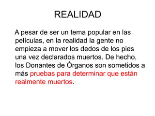 REALIDAD
A pesar de ser un tema popular en las
películas, en la realidad la gente no
empieza a mover los dedos de los pies
una vez declarados muertos. De hecho,
los Donantes de Órganos son sometidos a
más pruebas para determinar que están
realmente muertos.
 