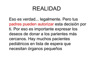 REALIDAD
Eso es verdad... legalmente. Pero tus
padres pueden autorizar esta decisión por
ti. Por eso es importante expresar los
deseos de donar a los parientes más
cercanos. Hay muchos pacientes
pediátricos en lista de espera que
necesitan órganos pequeños
 