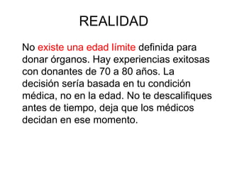 REALIDAD
No existe una edad límite definida para
donar órganos. Hay experiencias exitosas
con donantes de 70 a 80 años. La
decisión sería basada en tu condición
médica, no en la edad. No te descalifiques
antes de tiempo, deja que los médicos
decidan en ese momento.
 
