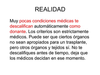 REALIDAD
Muy pocas condiciones médicas te
descalifican automáticamente como
donante. Los criterios son estrictamente
médicos. Puede ser que ciertos órganos
no sean apropiados para un trasplante,
pero otros órganos y tejidos sí. No te
descalifiques antes de tiempo, deja que
los médicos decidan en ese momento.
 