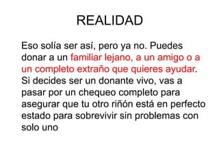 REALIDAD
Eso solía ser así, pero ya no. Puedes
donar a un familiar lejano, a un amigo o a
un completo extraño que quieres ayudar.
Si decides ser un donante vivo, vas a
pasar por un chequeo completo para
asegurar que tu otro riñón está en perfecto
estado para sobrevivir sin problemas con
solo uno
 