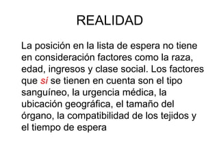 REALIDAD
La posición en la lista de espera no tiene
en consideración factores como la raza,
edad, ingresos y clase social. Los factores
que sí se tienen en cuenta son el tipo
sanguíneo, la urgencia médica, la
ubicación geográfica, el tamaño del
órgano, la compatibilidad de los tejidos y
el tiempo de espera
 