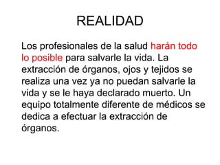 REALIDAD
Los profesionales de la salud harán todo
lo posible para salvarle la vida. La
extracción de órganos, ojos y tejidos se
realiza una vez ya no puedan salvarle la
vida y se le haya declarado muerto. Un
equipo totalmente diferente de médicos se
dedica a efectuar la extracción de
órganos.
 