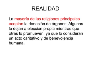 REALIDAD
La mayoría de las religiones principales
aceptan la donación de órganos. Algunas
lo dejan a elección propia mientras que
otras lo promueven, ya que lo consideran
un acto caritativo y de benevolencia
humana.
 