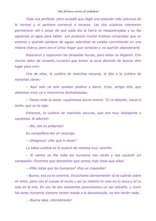 Todo era perfecto, pero sucedió que llegó una estación más calurosa de
lo normal y el pantano comenzó a secarse. Las dos culebras intentaron
permanecer allí a pesar de que cada día la tierra se resquebrajaba y se iba
agotando el agua para beber. Les producía mucha tristeza comprobar que su
enorme y querido pantano de aguas calentitas se estaba convirtiendo en una
mísera charca, pero era el único hogar que conocían y no querían abandonarlo.
Esperaron y esperaron las deseadas lluvias, pero éstas no llegaron. Con
mucho dolor de corazón, tuvieron que tomar la dura decisión de buscar otro
lugar para vivir.
Una de ellas, la culebra de manchas oscuras, le dijo a la culebra de
manchas claras:
– Aquí solo ya solo quedan piedras y barro. Creo, amiga mía, que
debemos irnos ya o moriremos deshidratadas.
– Tienes toda la razón, vayámonos ahora mismo. Tú ve delante, hacia el
norte, que yo te sigo.
Entonces, la culebra de manchas oscuras, que era muy inteligente y
cautelosa, le advirtió:
– ¡No, eso es peligroso!
Su compañera dio un respingo.
– ¿Peligroso? ¿Por qué lo dices?
La sabia culebra se lo explicó de manera muy sencilla:
– Si vamos en fila india los humanos nos verán y nos cazarán sin
compasión ¡Tenemos que demostrar que somos más listas que ellos!
– ¿Más listas que los humanos? ¡Eso es imposible!
– Bueno, eso ya lo veremos. Escúchame atentamente: tú te subirás sobre
mi lomo, pero con el cuerpo al revés y así yo meteré mi cola en tu boca y tú tu
cola en la mía. En vez de dos serpientes pareceremos un ser extraño, y como
los seres humanos siempre tienen miedo a lo desconocido, no nos harán nada.
– ¡Buena idea, intentémoslo!
 