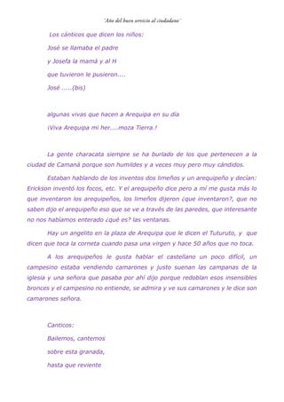 Los cánticos que dicen los niños:
José se llamaba el padre
y Josefa la mamá y al H
que tuvieron le pusieron....
José .....(bis)
algunas vivas que hacen a Arequipa en su día
¡Viva Arequipa mi her....moza Tierra.!
La gente characata siempre se ha burlado de los que pertenecen a la
ciudad de Camaná porque son humildes y a veces muy pero muy cándidos.
Estaban hablando de los inventos dos limeños y un arequipeño y decían:
Erickson inventó los focos, etc. Y el arequipeño dice pero a mí me gusta más lo
que inventaron los arequipeños, los limeños dijeron ¿que inventaron?, que no
saben dijo el arequipeño eso que se ve a través de las paredes, que interesante
no nos habíamos enterado ¿qué es? las ventanas.
Hay un angelito en la plaza de Arequipa que le dicen el Tuturuto, y que
dicen que toca la corneta cuando pasa una virgen y hace 50 años que no toca.
A los arequipeños le gusta hablar el castellano un poco difícil, un
campesino estaba vendiendo camarones y justo suenan las campanas de la
iglesia y una señora que pasaba por ahí dijo porque redoblan esos insensibles
bronces y el campesino no entiende, se admira y ve sus camarones y le dice son
camarones señora.
Canticos:
Bailemos, cantemos
sobre esta granada,
hasta que reviente
 