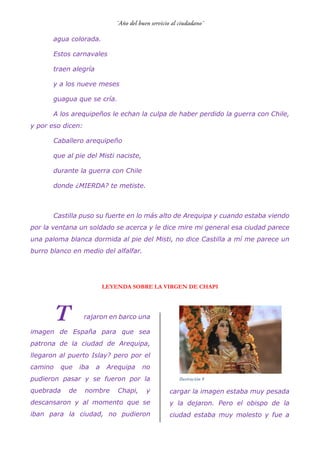 agua colorada.
Estos carnavales
traen alegría
y a los nueve meses
guagua que se cría.
A los arequipeños le echan la culpa de haber perdido la guerra con Chile,
y por eso dicen:
Caballero arequipeño
que al pie del Misti naciste,
durante la guerra con Chile
donde ¿MIERDA? te metiste.
Castilla puso su fuerte en lo más alto de Arequipa y cuando estaba viendo
por la ventana un soldado se acerca y le dice mire mi general esa ciudad parece
una paloma blanca dormida al pie del Misti, no dice Castilla a mí me parece un
burro blanco en medio del alfalfar.
LEYENDA SOBRE LA VIRGEN DE CHAPI
rajaron en barco una
imagen de España para que sea
patrona de la ciudad de Arequipa,
llegaron al puerto Islay? pero por el
camino que iba a Arequipa no
pudieron pasar y se fueron por la
quebrada de nombre Chapi, y
descansaron y al momento que se
iban para la ciudad, no pudieron
cargar la imagen estaba muy pesada
y la dejaron. Pero el obispo de la
ciudad estaba muy molesto y fue a
Ilustración 9
 