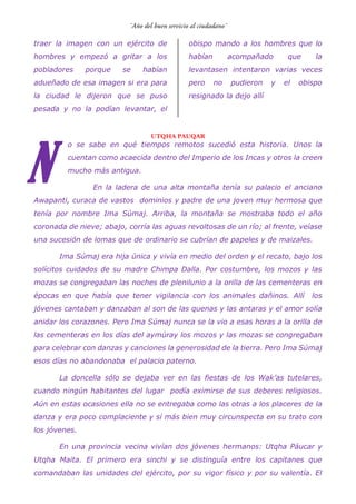 traer la imagen con un ejército de
hombres y empezó a gritar a los
pobladores porque se habían
adueñado de esa imagen si era para
la ciudad le dijeron que se puso
pesada y no la podían levantar, el
obispo mando a los hombres que lo
habían acompañado que la
levantasen intentaron varias veces
pero no pudieron y el obispo
resignado la dejo allí
UTQHA PAUQAR
o se sabe en qué tiempos remotos sucedió esta historia. Unos la
cuentan como acaecida dentro del Imperio de los Incas y otros la creen
mucho más antigua.
En la ladera de una alta montaña tenía su palacio el anciano
Awapanti, curaca de vastos dominios y padre de una joven muy hermosa que
tenía por nombre Ima Súmaj. Arriba, la montaña se mostraba todo el año
coronada de nieve; abajo, corría las aguas revoltosas de un río; al frente, veíase
una sucesión de lomas que de ordinario se cubrían de papeles y de maizales.
Ima Súmaj era hija única y vivía en medio del orden y el recato, bajo los
solícitos cuidados de su madre Chimpa Dalla. Por costumbre, los mozos y las
mozas se congregaban las noches de plenilunio a la orilla de las cementeras en
épocas en que había que tener vigilancia con los animales dañinos. Allí los
jóvenes cantaban y danzaban al son de las quenas y las antaras y el amor solía
anidar los corazones. Pero Ima Súmaj nunca se la vio a esas horas a la orilla de
las cementeras en los días del aymúray los mozos y las mozas se congregaban
para celebrar con danzas y canciones la generosidad de la tierra. Pero Ima Súmaj
esos días no abandonaba el palacio paterno.
La doncella sólo se dejaba ver en las fiestas de los Wak’as tutelares,
cuando ningún habitantes del lugar podía eximirse de sus deberes religiosos.
Aún en estas ocasiones ella no se entregaba como las otras a los placeres de la
danza y era poco complaciente y sí más bien muy circunspecta en su trato con
los jóvenes.
En una provincia vecina vivían dos jóvenes hermanos: Utqha Páucar y
Utqha Maita. El primero era sinchi y se distinguía entre los capitanes que
comandaban las unidades del ejército, por su vigor físico y por su valentía. El
N
 