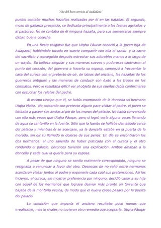 pueblo contaba muchas hazañas realizadas por él en las batallas. El segundo,
mozo de gallarda presencia, se dedicaba principalmente a las faenas agrícolas y
al pastoreo. No se contaba de él ninguna hazaña, pero sus sementeras siempre
daban buena cosecha.
En una fiesta religiosa fue que Utqha Páucar conoció a la joven hija de
Awapanti, habiéndole tocado en suerte compartir con ella el sanku y la carne
del sacrificio y conseguido después estrechar sus adorables manos a lo largo de
un wayñu. Su belleza singular y sus maneras suaves y pudorosas cautivaron al
punto del corazón, del guerrero a hacerla su esposa, comenzó a frecuentar la
casa del curaca con el pretexto de oír, de labios del anciano, las hazañas de los
guerreros antiguos y las maneras de conducir con éxito a las tropas en los
combates. Pero le resultaba difícil ver al objeto de sus sueños debía conformarse
con escuchar los relatos del padre.
Al mismo tiempo que él, se había enamorado de la doncella su hermano
Utqha Maita. No contando con pretexto alguno para visitar al padre, el joven se
limitaba a pasear sus ansias al pie de los muros del palacio. No había conversado
con ella más veces que Utqha Páuqar, pero sí logró verla alguna veces llenando
de agua su cantarillo en la fuente. Sólo que la fuente se hallaba demasiado cerca
del palacio y mientras él se acercase, ya la doncella estaba en la puerta de la
morada, sin oír su llamado ni dolerse de sus penas. Un día se encontraron los
dos hermanos: el uno saliendo de haber platicado con el curaca y el otro
rondando el palacio. Entonces tuvieron una explicación. Ambos amaban a la
doncella y cada cual la quería para su esposa.
A pesar de que ninguno se sentía realmente correspondido, ninguno se
resignaba a renunciar a favor del otro. Deseosos de no reñir entre hermanos
acordaron visitar juntos al padre y exponerle cada cual sus pretensiones. Así los
hicieron, el curaca, sin mostrar preferencia por ninguno, decidió casar a su hija
con aquel de los hermanos que lograse desviar más pronto un torrente que
bajaba de la montaña vecina, de modo que el nuevo cauce pasara por la puerta
del palacio.
La condición que imponía el anciano resultaba poco menos que
irrealizable; mas lo rivales no tuvieron otro remedio que aceptarla. Utqha Páuqar
 
